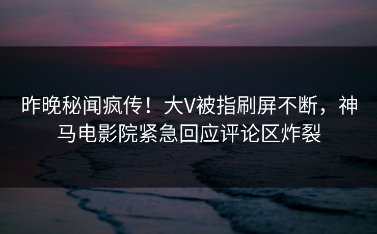 昨晚秘闻疯传！大V被指刷屏不断，神马电影院紧急回应评论区炸裂