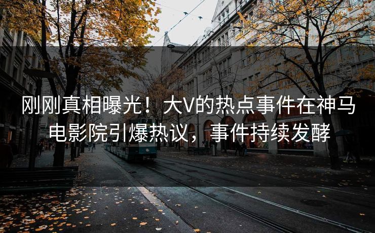 刚刚真相曝光！大V的热点事件在神马电影院引爆热议，事件持续发酵