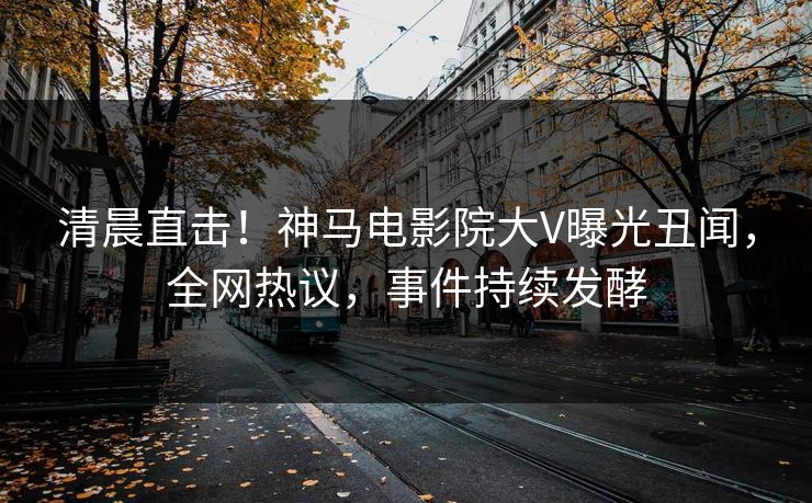 清晨直击！神马电影院大V曝光丑闻，全网热议，事件持续发酵