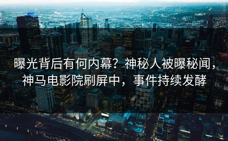 曝光背后有何内幕？神秘人被曝秘闻，神马电影院刷屏中，事件持续发酵
