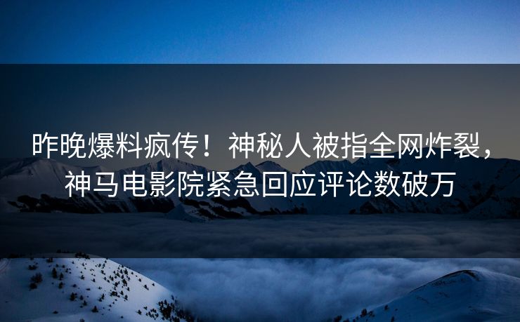 昨晚爆料疯传！神秘人被指全网炸裂，神马电影院紧急回应评论数破万