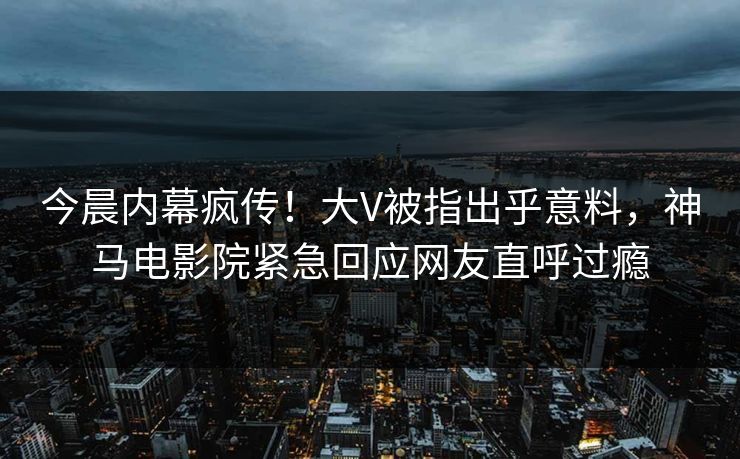 今晨内幕疯传！大V被指出乎意料，神马电影院紧急回应网友直呼过瘾