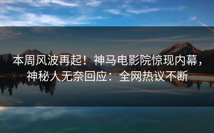 本周风波再起！神马电影院惊现内幕，神秘人无奈回应：全网热议不断
