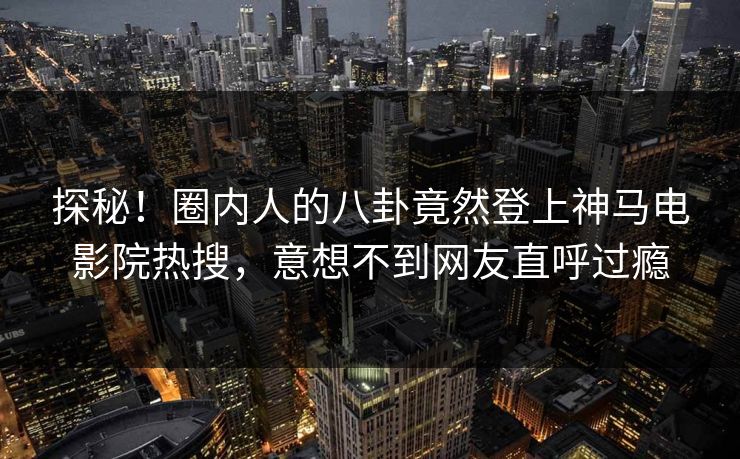 探秘！圈内人的八卦竟然登上神马电影院热搜，意想不到网友直呼过瘾