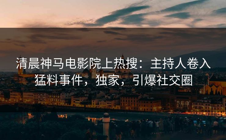 清晨神马电影院上热搜：主持人卷入猛料事件，独家，引爆社交圈