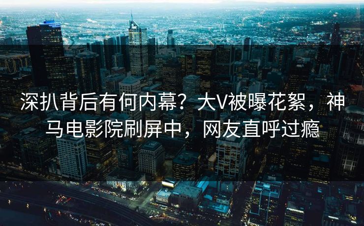 深扒背后有何内幕？大V被曝花絮，神马电影院刷屏中，网友直呼过瘾