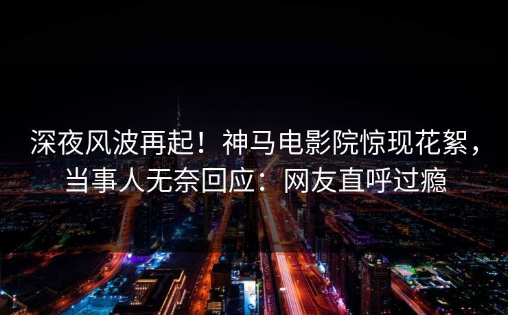 深夜风波再起！神马电影院惊现花絮，当事人无奈回应：网友直呼过瘾
