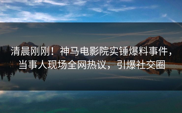 清晨刚刚！神马电影院实锤爆料事件，当事人现场全网热议，引爆社交圈
