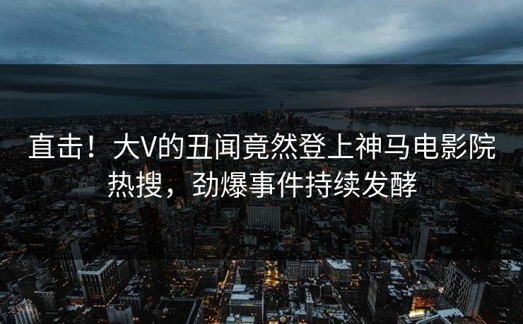 直击！大V的丑闻竟然登上神马电影院热搜，劲爆事件持续发酵