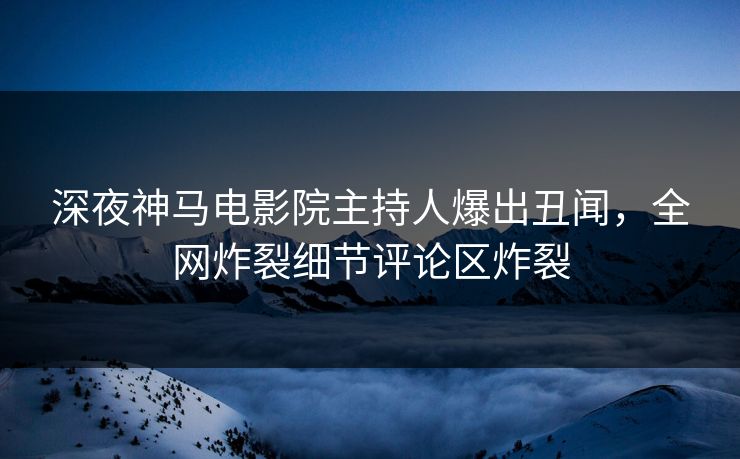 深夜神马电影院主持人爆出丑闻，全网炸裂细节评论区炸裂