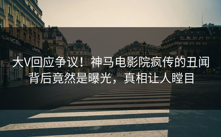 大V回应争议！神马电影院疯传的丑闻背后竟然是曝光，真相让人瞠目
