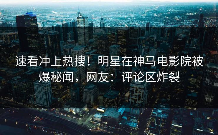 速看冲上热搜！明星在神马电影院被爆秘闻，网友：评论区炸裂