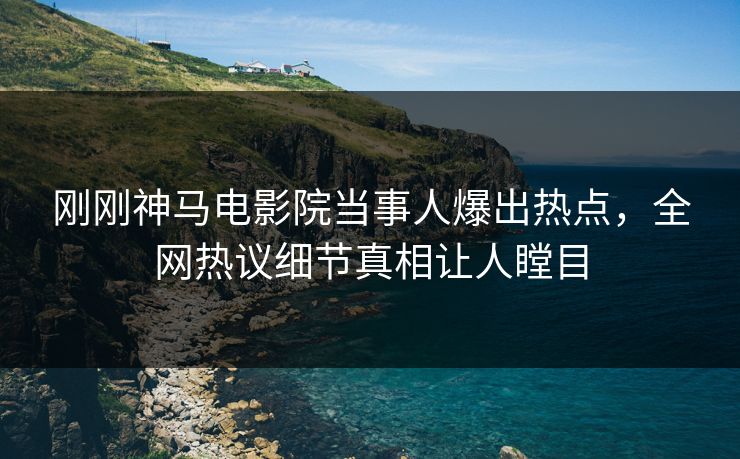 刚刚神马电影院当事人爆出热点，全网热议细节真相让人瞠目