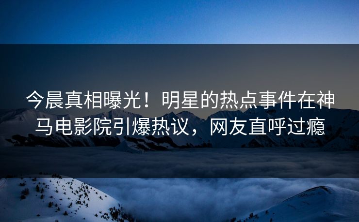 今晨真相曝光！明星的热点事件在神马电影院引爆热议，网友直呼过瘾