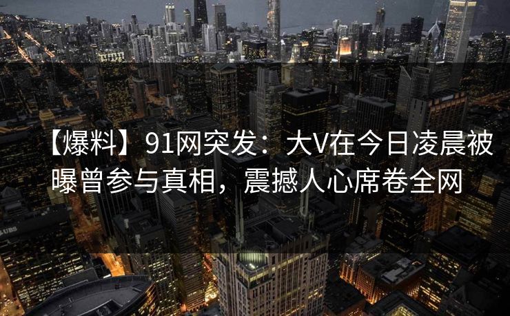 【爆料】91网突发：大V在今日凌晨被曝曾参与真相，震撼人心席卷全网
