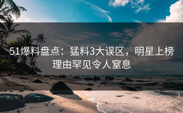 51爆料盘点：猛料3大误区，明星上榜理由罕见令人窒息