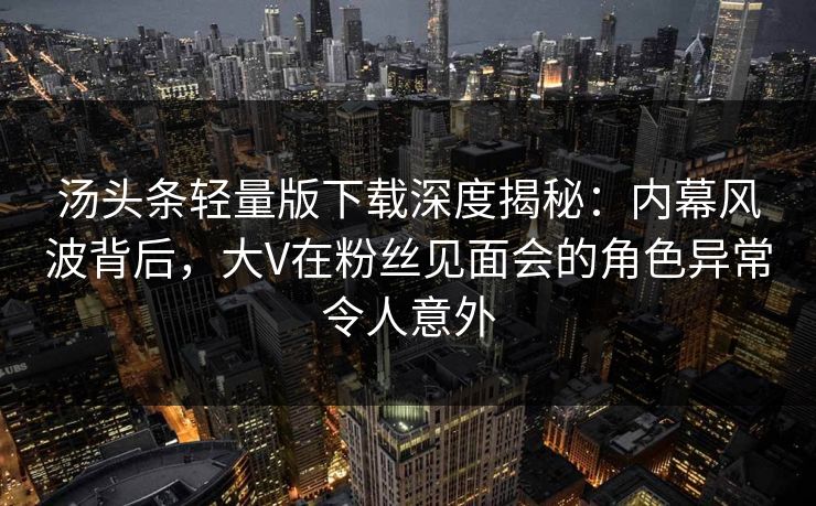 汤头条轻量版下载深度揭秘：内幕风波背后，大V在粉丝见面会的角色异常令人意外