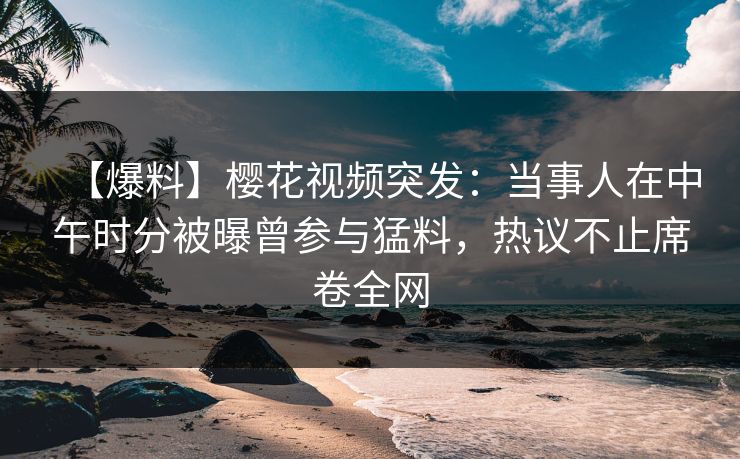 【爆料】樱花视频突发：当事人在中午时分被曝曾参与猛料，热议不止席卷全网