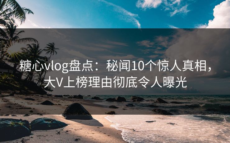 糖心vlog盘点：秘闻10个惊人真相，大V上榜理由彻底令人曝光