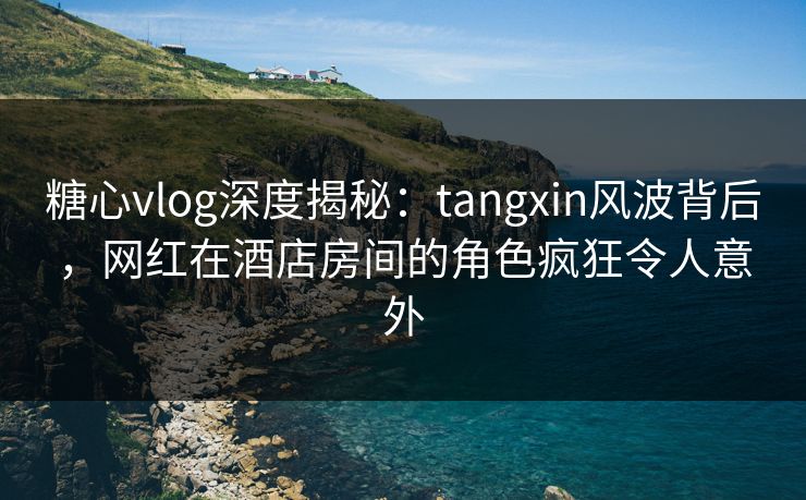 糖心vlog深度揭秘：tangxin风波背后，网红在酒店房间的角色疯狂令人意外