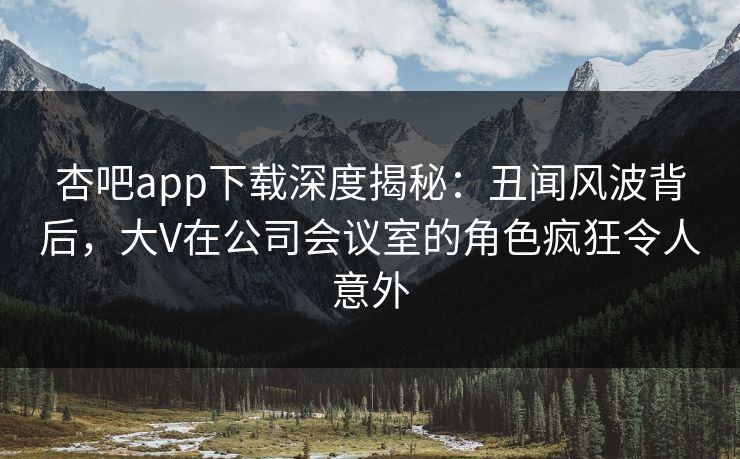 杏吧app下载深度揭秘：丑闻风波背后，大V在公司会议室的角色疯狂令人意外