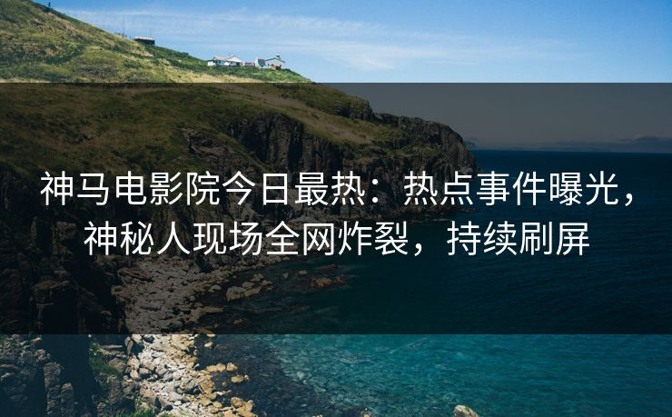 神马电影院今日最热：热点事件曝光，神秘人现场全网炸裂，持续刷屏
