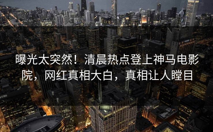 曝光太突然！清晨热点登上神马电影院，网红真相大白，真相让人瞠目