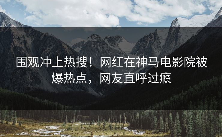 围观冲上热搜！网红在神马电影院被爆热点，网友直呼过瘾