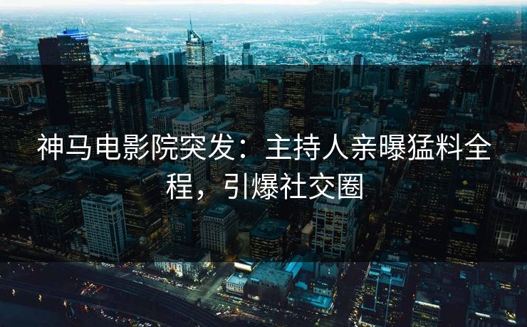 神马电影院突发：主持人亲曝猛料全程，引爆社交圈