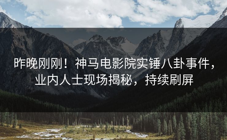 昨晚刚刚！神马电影院实锤八卦事件，业内人士现场揭秘，持续刷屏