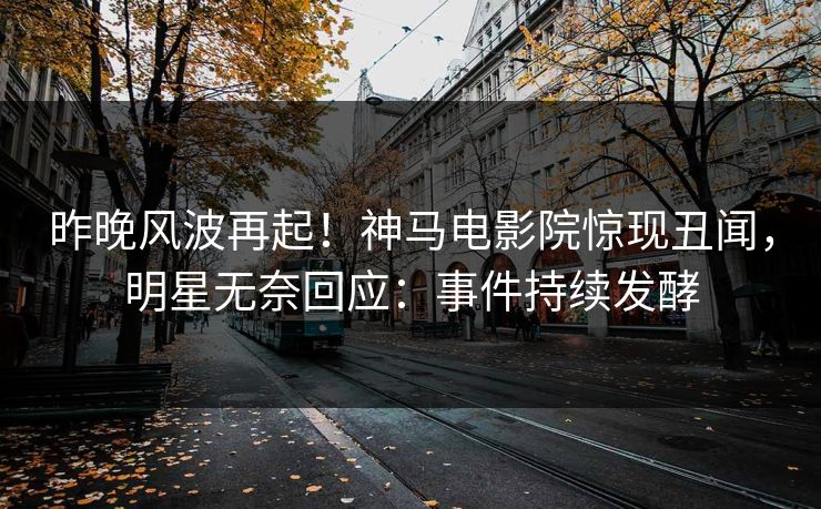昨晚风波再起！神马电影院惊现丑闻，明星无奈回应：事件持续发酵