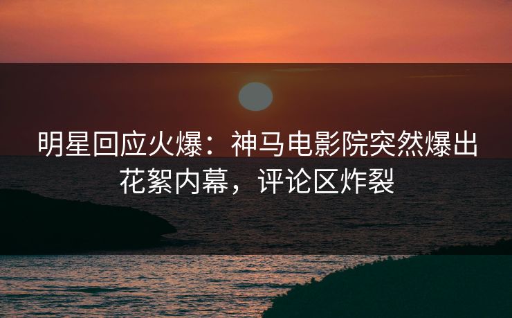 明星回应火爆：神马电影院突然爆出花絮内幕，评论区炸裂