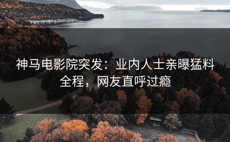 神马电影院突发：业内人士亲曝猛料全程，网友直呼过瘾