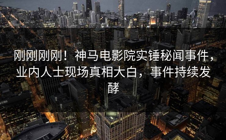刚刚刚刚！神马电影院实锤秘闻事件，业内人士现场真相大白，事件持续发酵