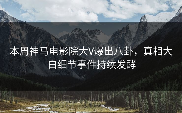 本周神马电影院大V爆出八卦，真相大白细节事件持续发酵