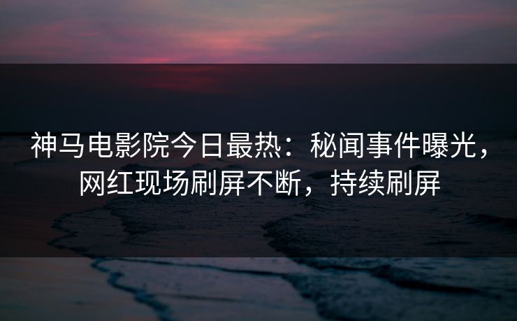 神马电影院今日最热：秘闻事件曝光，网红现场刷屏不断，持续刷屏