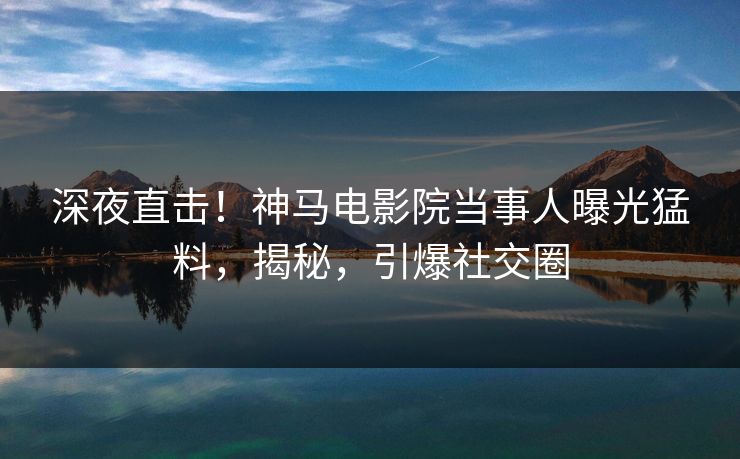 深夜直击！神马电影院当事人曝光猛料，揭秘，引爆社交圈