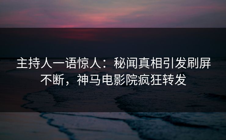 主持人一语惊人：秘闻真相引发刷屏不断，神马电影院疯狂转发