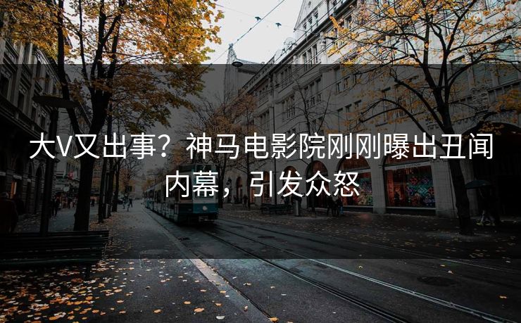 大V又出事？神马电影院刚刚曝出丑闻内幕，引发众怒