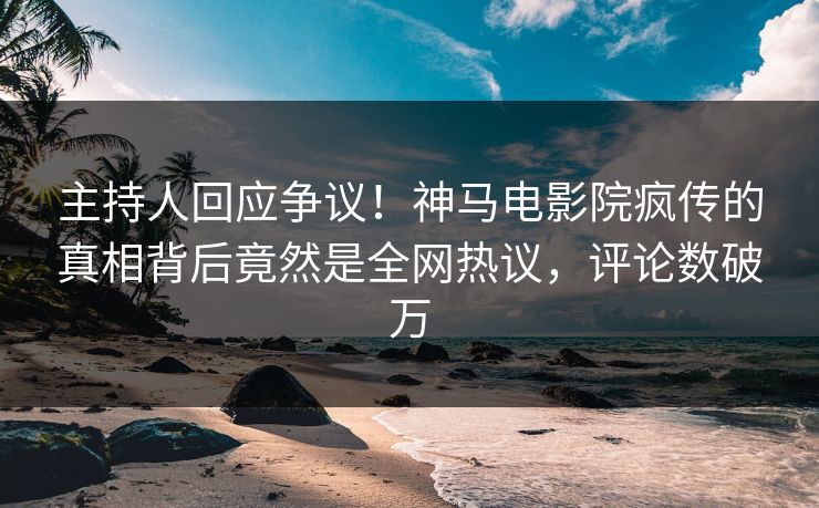 主持人回应争议！神马电影院疯传的真相背后竟然是全网热议，评论数破万