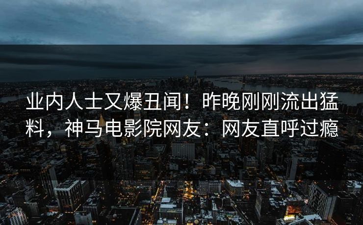 业内人士又爆丑闻！昨晚刚刚流出猛料，神马电影院网友：网友直呼过瘾