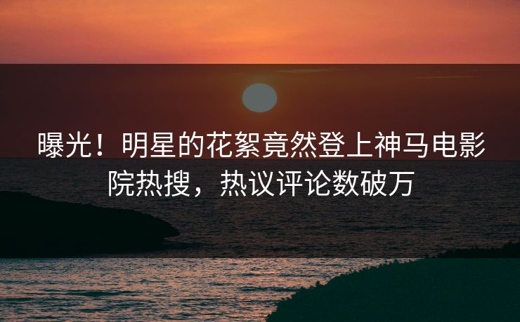 曝光！明星的花絮竟然登上神马电影院热搜，热议评论数破万