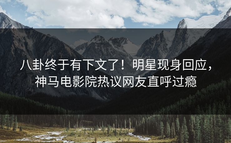 八卦终于有下文了！明星现身回应，神马电影院热议网友直呼过瘾