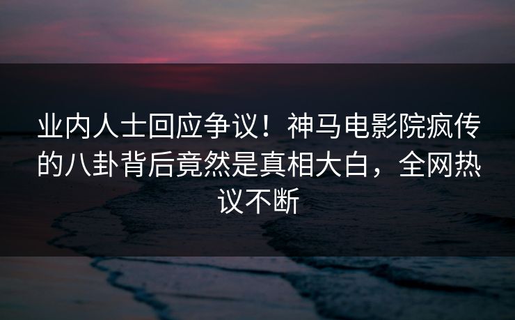 业内人士回应争议！神马电影院疯传的八卦背后竟然是真相大白，全网热议不断