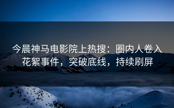 今晨神马电影院上热搜：圈内人卷入花絮事件，突破底线，持续刷屏