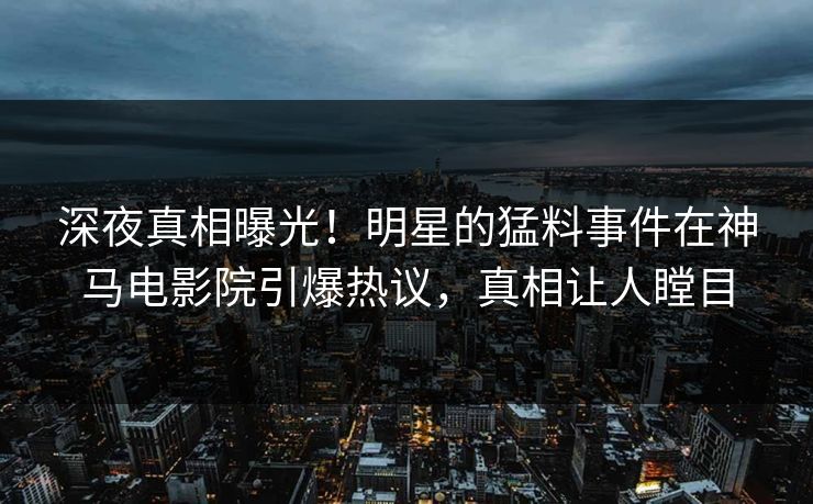 深夜真相曝光！明星的猛料事件在神马电影院引爆热议，真相让人瞠目