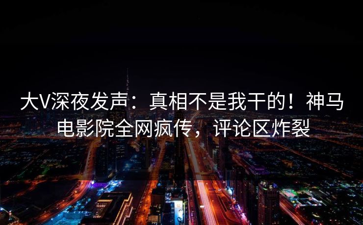 大V深夜发声：真相不是我干的！神马电影院全网疯传，评论区炸裂