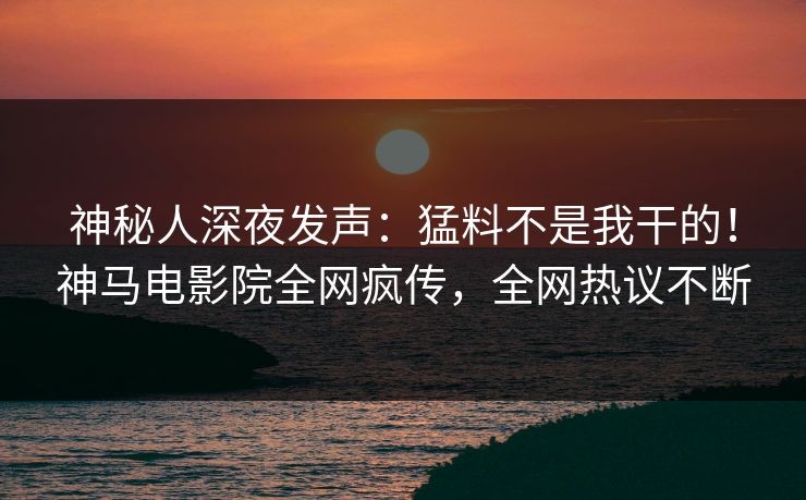 神秘人深夜发声：猛料不是我干的！神马电影院全网疯传，全网热议不断
