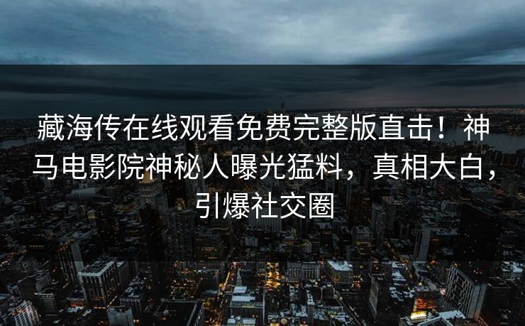 藏海传在线观看免费完整版直击！神马电影院神秘人曝光猛料，真相大白，引爆社交圈