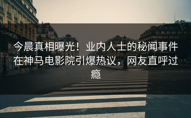 今晨真相曝光！业内人士的秘闻事件在神马电影院引爆热议，网友直呼过瘾